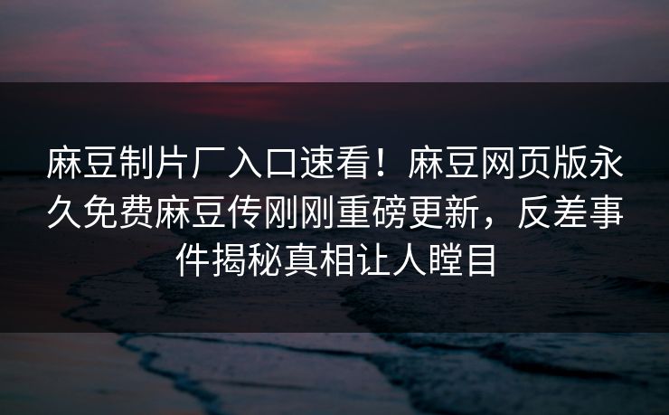 麻豆制片厂入口速看！麻豆网页版永久免费麻豆传刚刚重磅更新，反差事件揭秘真相让人瞠目