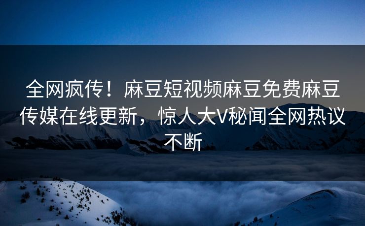 全网疯传！麻豆短视频麻豆免费麻豆传媒在线更新，惊人大V秘闻全网热议不断
