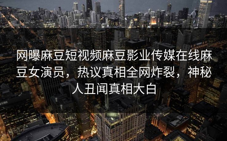 网曝麻豆短视频麻豆影业传媒在线麻豆女演员，热议真相全网炸裂，神秘人丑闻真相大白