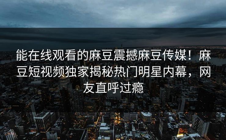 能在线观看的麻豆震撼麻豆传媒！麻豆短视频独家揭秘热门明星内幕，网友直呼过瘾