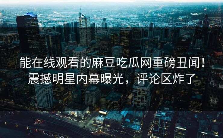 能在线观看的麻豆吃瓜网重磅丑闻！震撼明星内幕曝光，评论区炸了