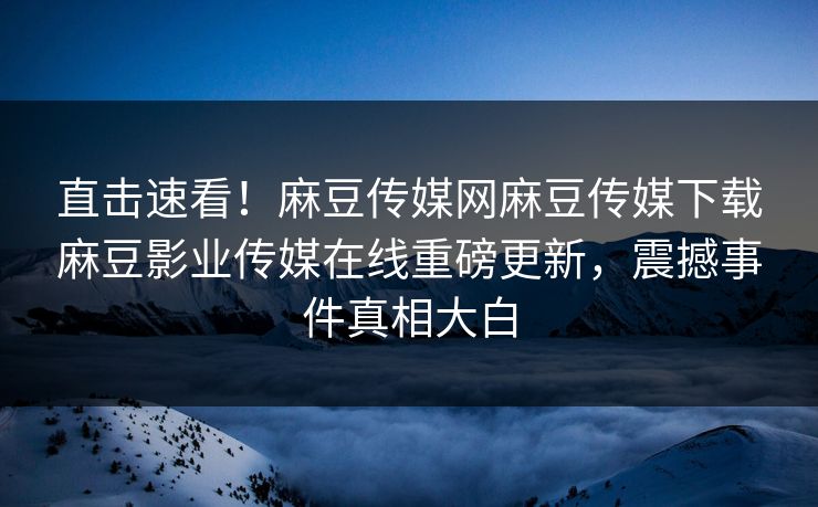 直击速看！麻豆传媒网麻豆传媒下载麻豆影业传媒在线重磅更新，震撼事件真相大白