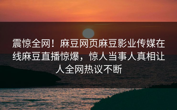 震惊全网！麻豆网页麻豆影业传媒在线麻豆直播惊爆，惊人当事人真相让人全网热议不断