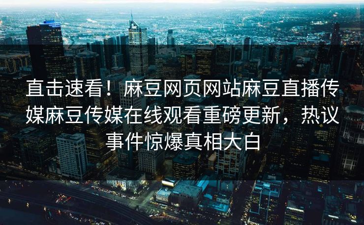 直击速看！麻豆网页网站麻豆直播传媒麻豆传媒在线观看重磅更新，热议事件惊爆真相大白
