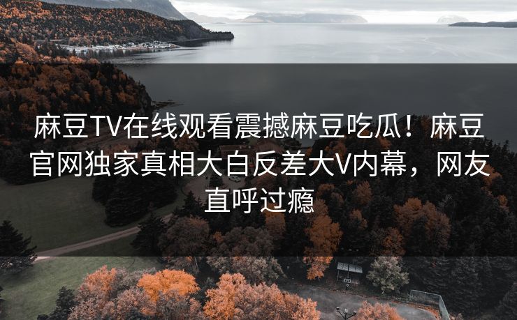 麻豆TV在线观看震撼麻豆吃瓜！麻豆官网独家真相大白反差大V内幕，网友直呼过瘾