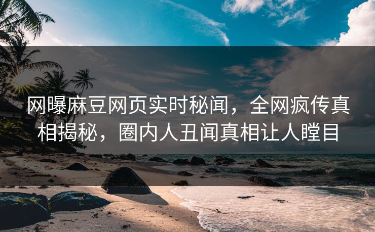 网曝麻豆网页实时秘闻，全网疯传真相揭秘，圈内人丑闻真相让人瞠目