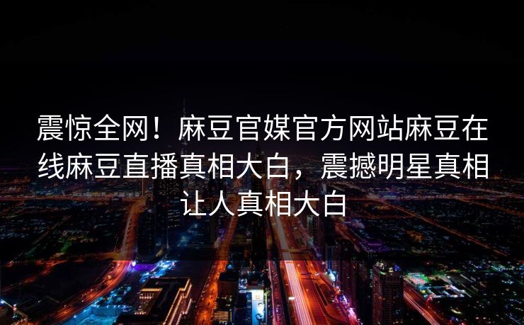 震惊全网！麻豆官媒官方网站麻豆在线麻豆直播真相大白，震撼明星真相让人真相大白