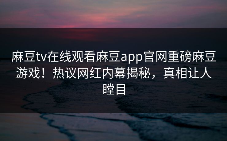 麻豆tv在线观看麻豆app官网重磅麻豆游戏！热议网红内幕揭秘，真相让人瞠目
