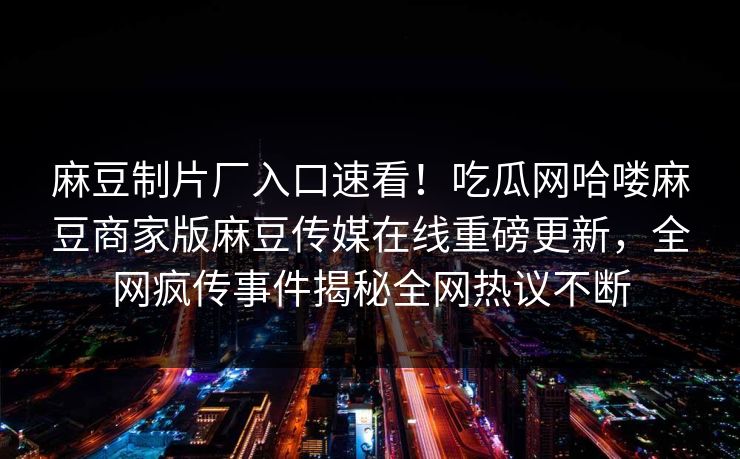 麻豆制片厂入口速看！吃瓜网哈喽麻豆商家版麻豆传媒在线重磅更新，全网疯传事件揭秘全网热议不断