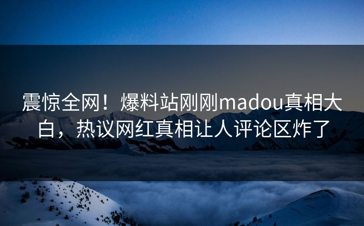 震惊全网！爆料站刚刚madou真相大白，热议网红真相让人评论区炸了