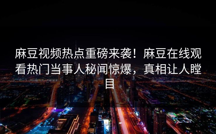 麻豆视频热点重磅来袭！麻豆在线观看热门当事人秘闻惊爆，真相让人瞠目