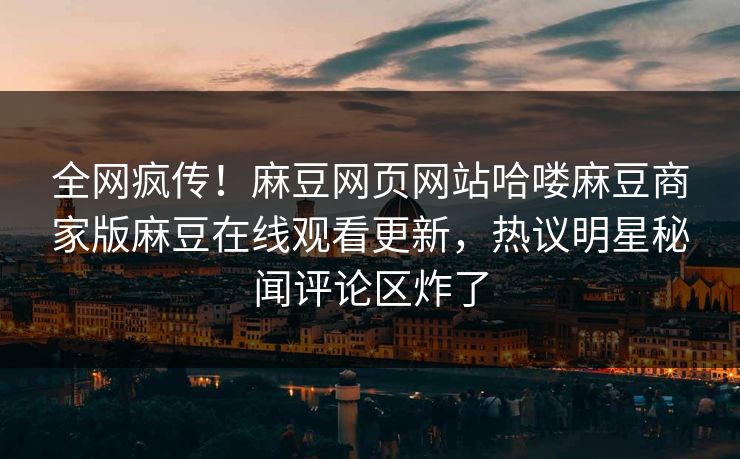 全网疯传！麻豆网页网站哈喽麻豆商家版麻豆在线观看更新，热议明星秘闻评论区炸了