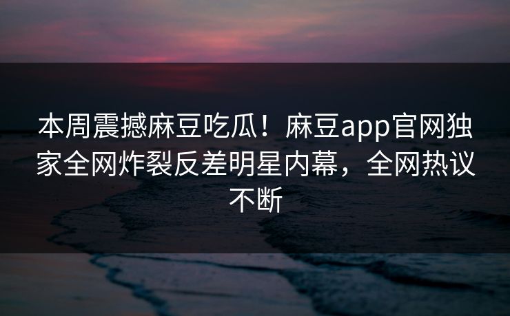 本周震撼麻豆吃瓜！麻豆app官网独家全网炸裂反差明星内幕，全网热议不断