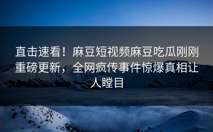 直击速看！麻豆短视频麻豆吃瓜刚刚重磅更新，全网疯传事件惊爆真相让人瞠目