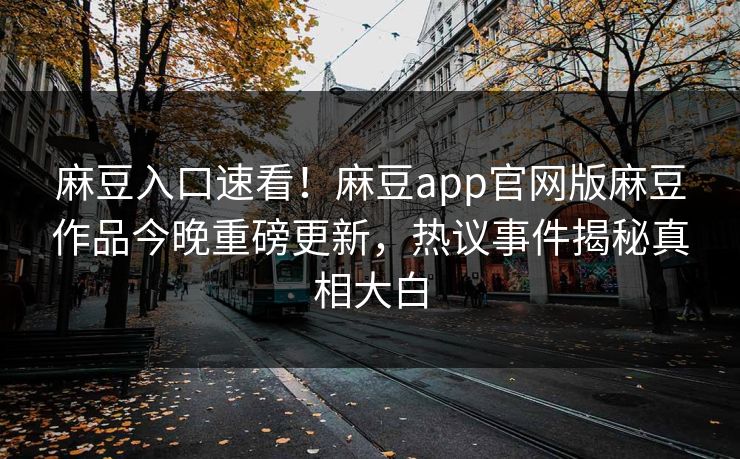 麻豆入口速看！麻豆app官网版麻豆作品今晚重磅更新，热议事件揭秘真相大白