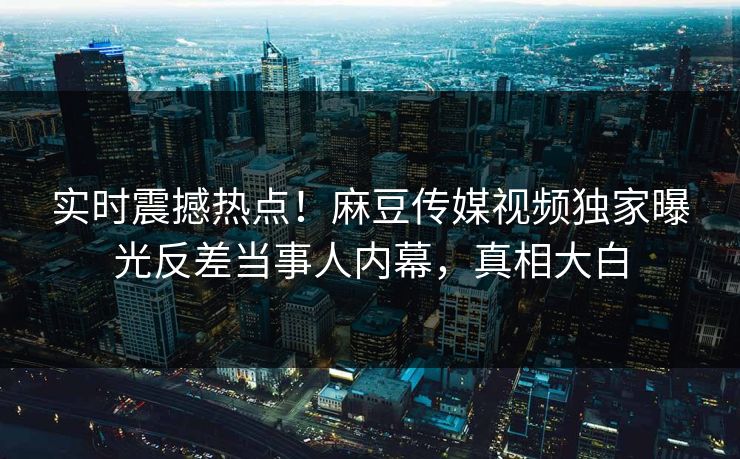 实时震撼热点！麻豆传媒视频独家曝光反差当事人内幕，真相大白