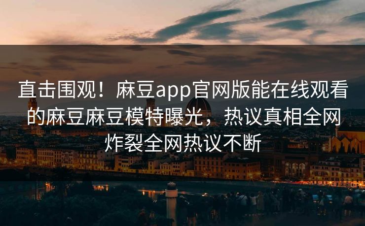 直击围观！麻豆app官网版能在线观看的麻豆麻豆模特曝光，热议真相全网炸裂全网热议不断