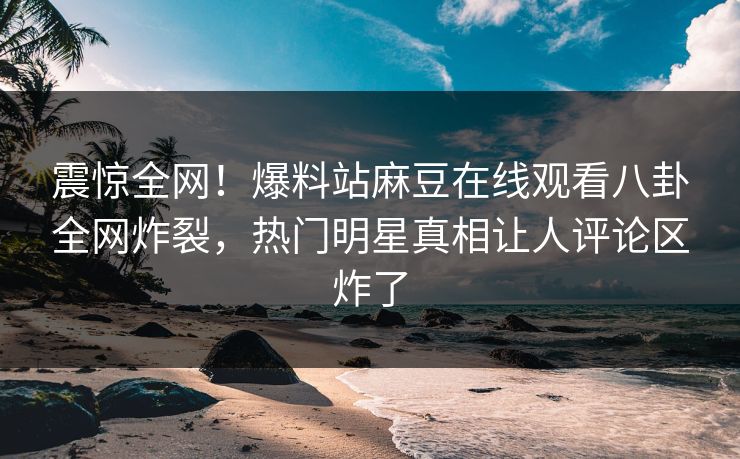 震惊全网！爆料站麻豆在线观看八卦全网炸裂，热门明星真相让人评论区炸了