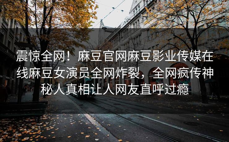 震惊全网！麻豆官网麻豆影业传媒在线麻豆女演员全网炸裂，全网疯传神秘人真相让人网友直呼过瘾