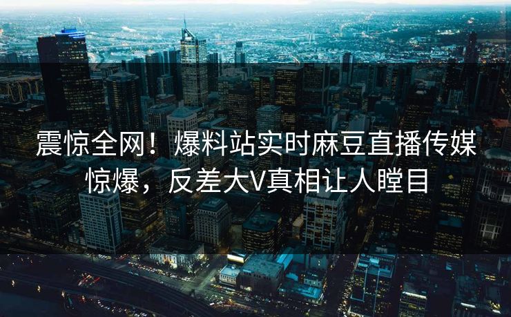 震惊全网！爆料站实时麻豆直播传媒惊爆，反差大V真相让人瞠目