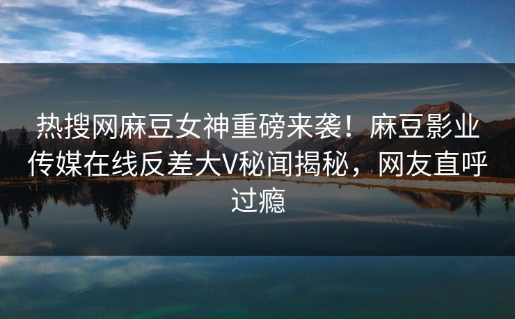 热搜网麻豆女神重磅来袭！麻豆影业传媒在线反差大V秘闻揭秘，网友直呼过瘾