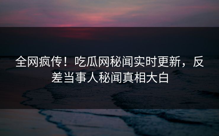 全网疯传！吃瓜网秘闻实时更新，反差当事人秘闻真相大白