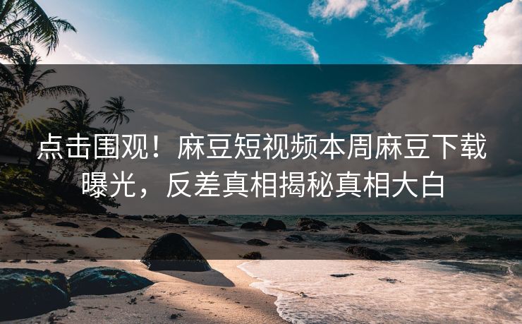 点击围观！麻豆短视频本周麻豆下载曝光，反差真相揭秘真相大白