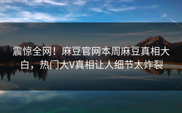 震惊全网！麻豆官网本周麻豆真相大白，热门大V真相让人细节太炸裂