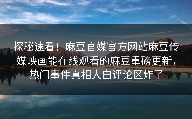 探秘速看！麻豆官媒官方网站麻豆传媒映画能在线观看的麻豆重磅更新，热门事件真相大白评论区炸了