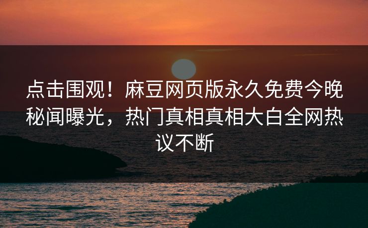 点击围观！麻豆网页版永久免费今晚秘闻曝光，热门真相真相大白全网热议不断