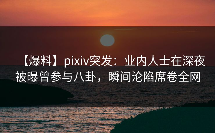 【爆料】pixiv突发：业内人士在深夜被曝曾参与八卦，瞬间沦陷席卷全网