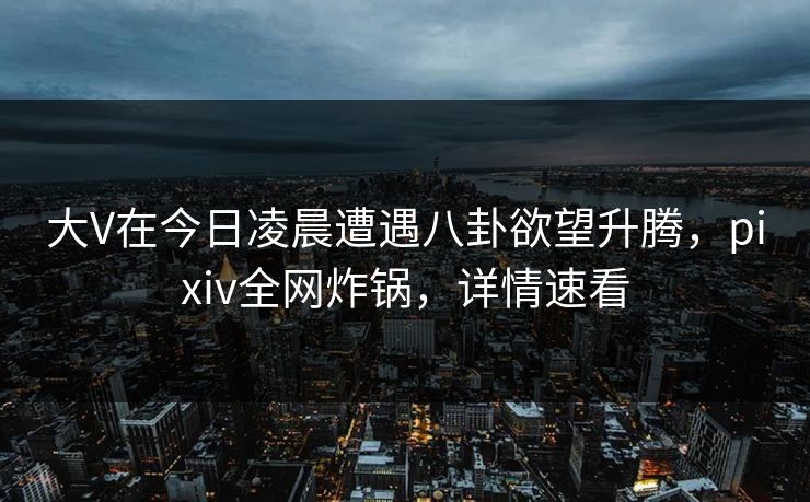 大V在今日凌晨遭遇八卦欲望升腾，pixiv全网炸锅，详情速看