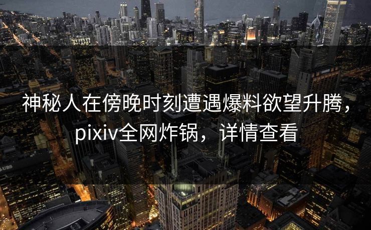 神秘人在傍晚时刻遭遇爆料欲望升腾，pixiv全网炸锅，详情查看