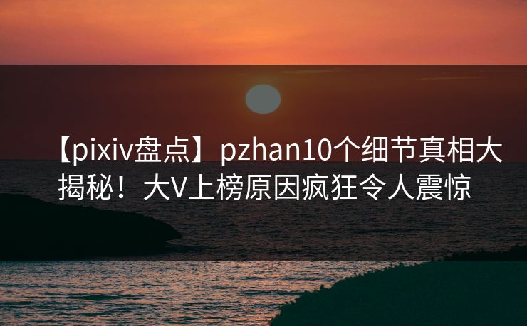 【pixiv盘点】pzhan10个细节真相大揭秘！大V上榜原因疯狂令人震惊