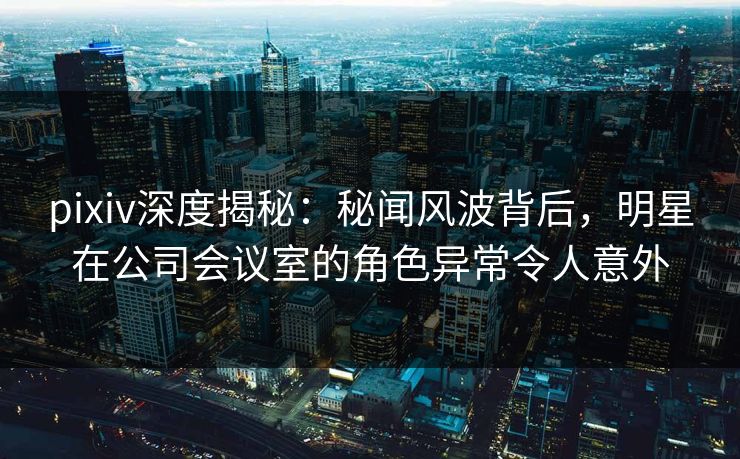 pixiv深度揭秘：秘闻风波背后，明星在公司会议室的角色异常令人意外