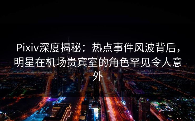 Pixiv深度揭秘：热点事件风波背后，明星在机场贵宾室的角色罕见令人意外