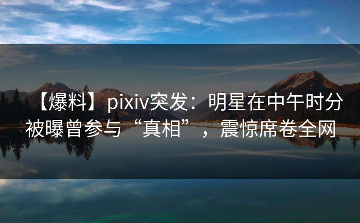 【爆料】pixiv突发：明星在中午时分被曝曾参与“真相”，震惊席卷全网