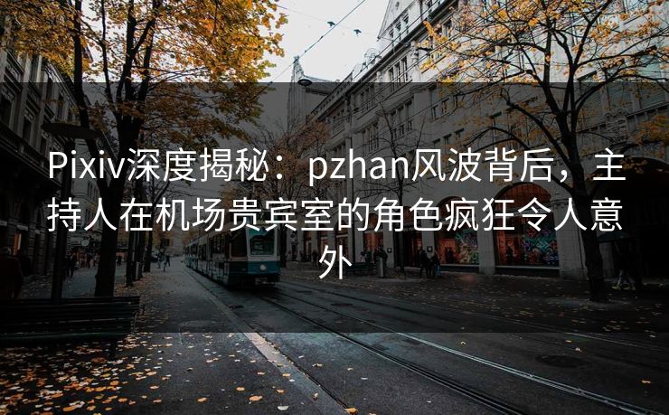 Pixiv深度揭秘：pzhan风波背后，主持人在机场贵宾室的角色疯狂令人意外
