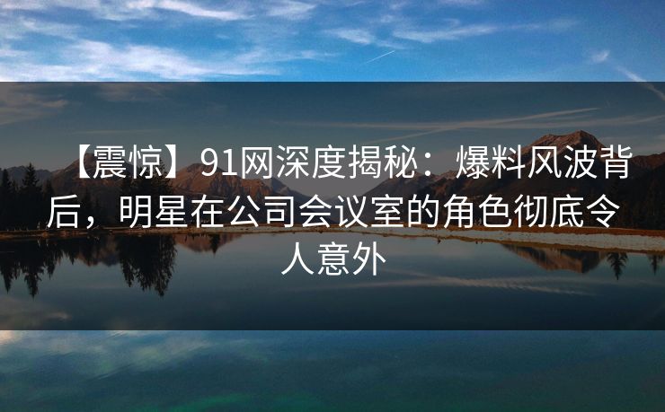 【震惊】91网深度揭秘：爆料风波背后，明星在公司会议室的角色彻底令人意外