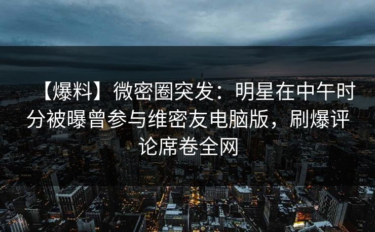 【爆料】微密圈突发：明星在中午时分被曝曾参与维密友电脑版，刷爆评论席卷全网