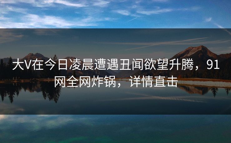 大V在今日凌晨遭遇丑闻欲望升腾，91网全网炸锅，详情直击