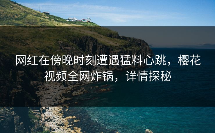 网红在傍晚时刻遭遇猛料心跳，樱花视频全网炸锅，详情探秘