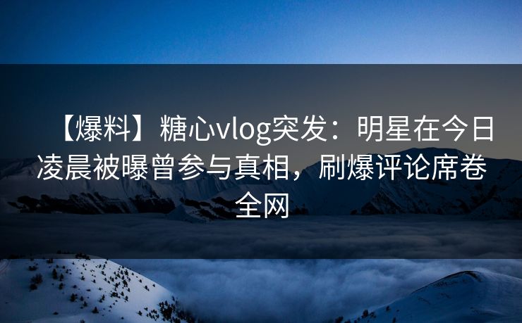 【爆料】糖心vlog突发：明星在今日凌晨被曝曾参与真相，刷爆评论席卷全网