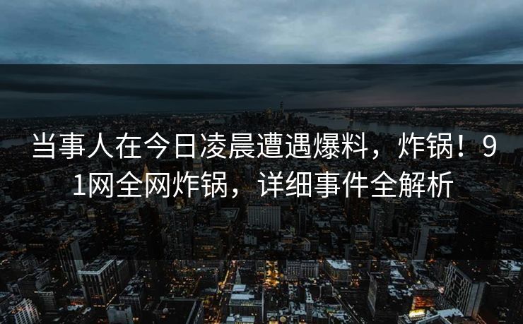 当事人在今日凌晨遭遇爆料，炸锅！91网全网炸锅，详细事件全解析