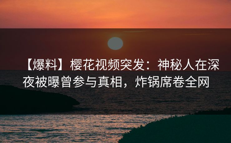 【爆料】樱花视频突发：神秘人在深夜被曝曾参与真相，炸锅席卷全网