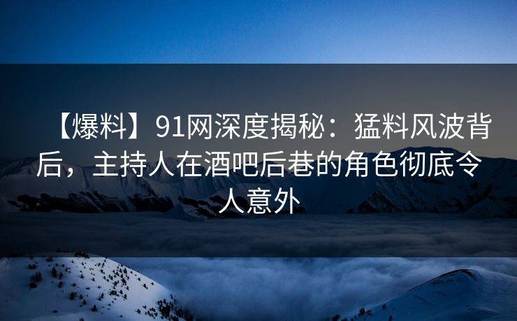 【爆料】91网深度揭秘：猛料风波背后，主持人在酒吧后巷的角色彻底令人意外