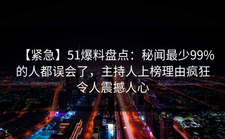 【紧急】51爆料盘点：秘闻最少99%的人都误会了，主持人上榜理由疯狂令人震撼人心