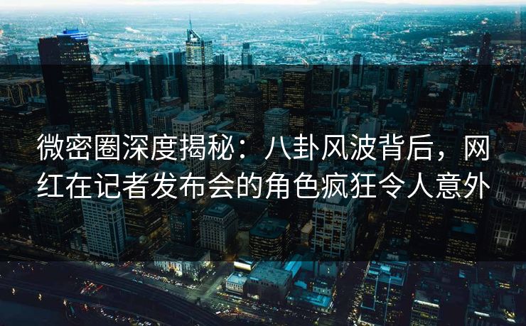 微密圈深度揭秘：八卦风波背后，网红在记者发布会的角色疯狂令人意外