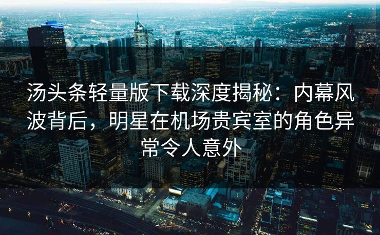 汤头条轻量版下载深度揭秘：内幕风波背后，明星在机场贵宾室的角色异常令人意外
