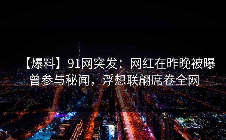 【爆料】91网突发：网红在昨晚被曝曾参与秘闻，浮想联翩席卷全网